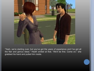“Yeah, we’re starting over, but you’ve got the years of experience and I’ve got all
the flair and genius ideas.” Heath smiled at that. “We’ll be fine. Come on,” she
grabbed his hand and pulled him inside.
 