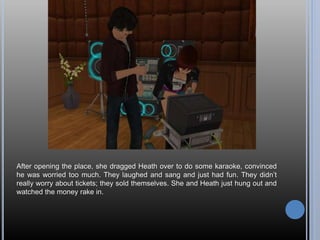 After opening the place, she dragged Heath over to do some karaoke, convinced
he was worried too much. They laughed and sang and just had fun. They didn’t
really worry about tickets; they sold themselves. She and Heath just hung out and
watched the money rake in.
 