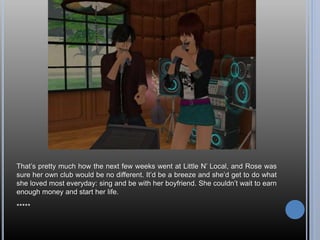 That’s pretty much how the next few weeks went at Little N’ Local, and Rose was
sure her own club would be no different. It’d be a breeze and she’d get to do what
she loved most everyday: sing and be with her boyfriend. She couldn’t wait to earn
enough money and start her life.
*****
 