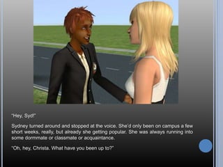 “Hey, Syd!”
Sydney turned around and stopped at the voice. She’d only been on campus a few
short weeks, really, but already she getting popular. She was always running into
some dormmate or classmate or acquaintance.
“Oh, hey, Christa. What have you been up to?”
 