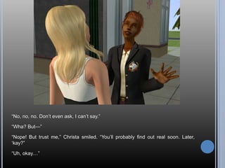 “No, no, no. Don’t even ask, I can’t say.”
“Wha? But—”
“Nope! But trust me,” Christa smiled. “You’ll probably find out real soon. Later,
‘kay?”
“Uh, okay…”
 