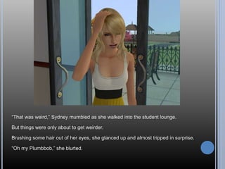 “That was weird,” Sydney mumbled as she walked into the student lounge.
But things were only about to get weirder.
Brushing some hair out of her eyes, she glanced up and almost tripped in surprise.
“Oh my Plumbbob,” she blurted.
 