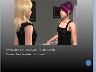 “Not this again. Syd, I’m sorry, but I just don’t want to—”
“Whatever, Rose. I can take care of myself.”
 