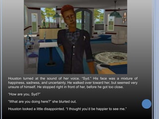 Houston turned at the sound of her voice. “Syd.” His face was a mixture of
happiness, sadness, and uncertainty. He walked over toward her, but seemed very
unsure of himself. He stopped right in front of her, before he got too close.
“How are you, Syd?”
“What are you doing here?” she blurted out.
Houston looked a little disappointed. “I thought you’d be happier to see me.”
 