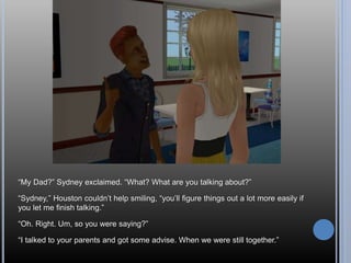 “My Dad?” Sydney exclaimed. “What? What are you talking about?”
“Sydney,” Houston couldn’t help smiling, “you’ll figure things out a lot more easily if
you let me finish talking.”
“Oh. Right. Um, so you were saying?”
“I talked to your parents and got some advise. When we were still together.”
 