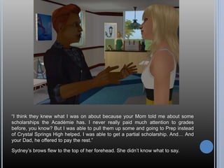 “I think they knew what I was on about because your Mom told me about some
scholarships the Académie has. I never really paid much attention to grades
before, you know? But I was able to pull them up some and going to Prep instead
of Crystal Springs High helped. I was able to get a partial scholarship. And… And
your Dad, he offered to pay the rest.”
Sydney’s brows flew to the top of her forehead. She didn’t know what to say.
 