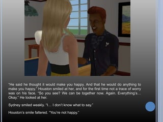 “He said he thought it would make you happy. And that he would do anything to
make you happy.” Houston smiled at her, and for the first time not a trace of worry
was on his face. “So you see? We can be together now. Again. Everything’s…
Okay.” He looked at her.
Sydney smiled weakly. “I… I don’t know what to say.”
Houston’s smile faltered. “You’re not happy.”
 