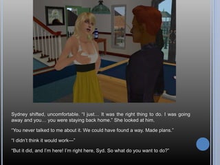 Sydney shifted, uncomfortable. “I just… It was the right thing to do. I was going
away and you… you were staying back home.” She looked at him.
“You never talked to me about it. We could have found a way. Made plans.”
“I didn’t think it would work—”
“But it did, and I’m here! I’m right here, Syd. So what do you want to do?”
 
