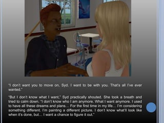 “I don’t want you to move on, Syd. I want to be with you. That’s all I’ve ever
wanted.”
“But I don’t know what I want,” Syd practically shouted. She took a breath and
tried to calm down. “I don’t know who I am anymore. What I want anymore. I used
to have all these dreams and plans… For the first time in my life… I’m considering
something different. I’m painting a different picture. I don’t know what’ll look like
when it’s done, but… I want a chance to figure it out.”
 