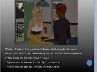 “This is… This is my time to explore. To find out who I am and what I want.”
Houston just looked at her. “I know exactly who you are, Syd. And what you want.”
Sydney sighed and shook her head. “Houston—”
“Do you remember when we first met, Syd?” he interrupted.
“Houston, that was ages ago. We were little kids. And no.”
 
