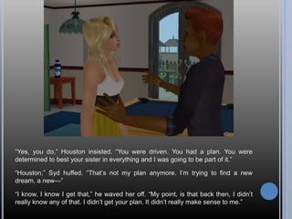 “Yes, you do,” Houston insisted. “You were driven. You had a plan. You were
determined to best your sister in everything and I was going to be part of it.”
“Houston,” Syd huffed. “That’s not my plan anymore. I’m trying to find a new
dream, a new—”
“I know, I know I get that,” he waved her off. “My point, is that back then, I didn’t
really know any of that. I didn’t get your plan. It didn’t really make sense to me.”
 