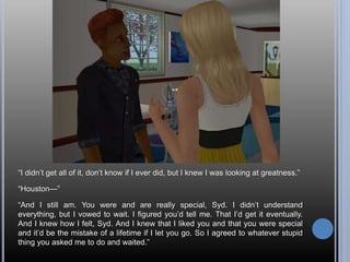 “I didn’t get all of it, don’t know if I ever did, but I knew I was looking at greatness.”
“Houston—”
“And I still am. You were and are really special, Syd. I didn’t understand
everything, but I vowed to wait. I figured you’d tell me. That I’d get it eventually.
And I knew how I felt, Syd. And I knew that I liked you and that you were special
and it’d be the mistake of a lifetime if I let you go. So I agreed to whatever stupid
thing you asked me to do and waited.”
 