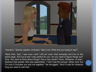 “Houston,” Sydney sighed, confused, “Spit it out. What are you trying to say?”
“Back then, Syd, I was sure—and I still am sure—that someday we’d be on the
same page. And you’d see I was perfect for you. So you need to figure things out?
Fine. You want to think about things? Get a new dream? Sure. Whatever. I’ll wait.”
Sydney’s lips parted. She was speechless. “I don’t see the picture, either, Syd, but
I’m sure it includes you and me together.” He shrugged. “And I’ll wait for however
long you need to see that.”
 