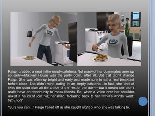 Paige grabbed a seat in the empty cafeteria. Not many of her dormmates were up
so early—Maxwell House was the party dorm, after all. But that didn’t change
Paige. She was often up bright and early and made sure to eat a real breakfast
before class. She didn’t mind eating in an empty cafeteria—in fact, she kind of
liked the quiet after all the chaos of the rest of the dorm—but it meant she didn’t
really have an opportunity to make friends. So, when a voice over her shoulder
asked if he could join her, her mind, flickering back to her father’s words, went:
Why not?
“Sure you can…” Paige trailed off as she caught sight of who she was talking to.
 