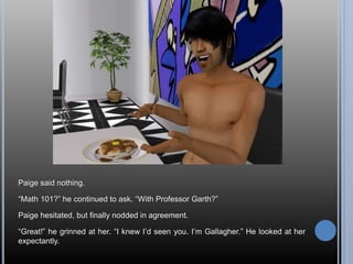 Paige said nothing.
“Math 101?” he continued to ask. “With Professor Garth?”
Paige hesitated, but finally nodded in agreement.
“Great!” he grinned at her. “I knew I’d seen you. I’m Gallagher.” He looked at her
expectantly.
 