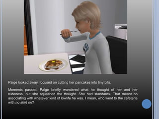 Paige looked away, focused on cutting her pancakes into tiny bits.
Moments passed. Paige briefly wondered what he thought of her and her
rudeness, but she squashed the thought. She had standards. That meant no
associating with whatever kind of lowlife he was. I mean, who went to the cafeteria
with no shirt on?
 
