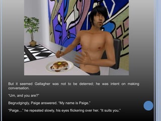 But it seemed Gallagher was not to be deterred; he was intent on making
conversation.
“Um, and you are?”
Begrudgingly, Paige answered. “My name is Paige.”
“Paige…” he repeated slowly, his eyes flickering over her. “It suits you.”
 
