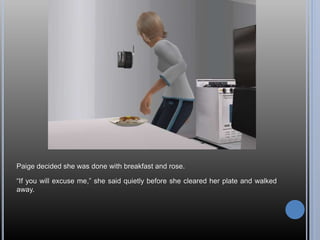 Paige decided she was done with breakfast and rose.
“If you will excuse me,” she said quietly before she cleared her plate and walked
away.
 