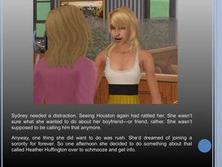 Sydney needed a distraction. Seeing Houston again had rattled her. She wasn’t
sure what she wanted to do about her boyfriend—or friend, rather. She wasn’t
supposed to be calling him that anymore.
Anyway, one thing she did want to do was rush. She’d dreamed of joining a
sorority for forever. So one afternoon she decided to do something about that
called Heather Huffington over to schmooze and get info.
 