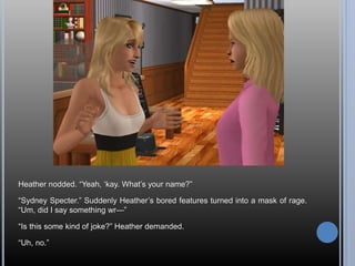 Heather nodded. “Yeah, ‘kay. What’s your name?”
“Sydney Specter.” Suddenly Heather’s bored features turned into a mask of rage.
“Um, did I say something wr—”
“Is this some kind of joke?” Heather demanded.
“Uh, no.”
 