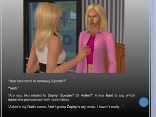 “Your last name is seriously Specter?”
“Yeah.”
“Are you, like related to Zephyr Specter? Or Asher?” It was hard to say which
name she pronounced with more hatred.
“Asher’s my Dad’s name. And I guess Zephyr’s my uncle. I haven’t really—”
 
