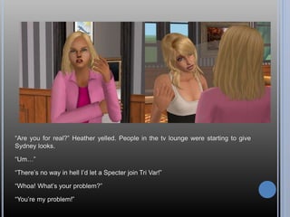 “Are you for real?” Heather yelled. People in the tv lounge were starting to give
Sydney looks.
“Um…”
“There’s no way in hell I’d let a Specter join Tri Var!”
“Whoa! What’s your problem?”
“You’re my problem!”
 
