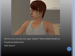“Did any of you ever play rock, paper, scissors?” Asher suddenly blurted out.
The girls just looked at him.
“Well, did you?”
 