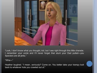 “Look, I don’t know what you thought, kid, but I see right through this little charade.
I remember your uncle and I’ll never forget that stunt your Dad pulled—you
Specters are all jerks.”
“Wha—”
Heather laughed. “I mean, seriously? Come on. You better take your trampy butt
back to whatever hole you crawled out of.”
 