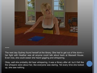 *****
The next day Sydney found herself at the library. She had to get out of the dorm—
her fight with Heather was all anyone could talk about back at Maxwell House.
Even now, she could swear she heard giggling and whispering.
Okay, well she probably did hear whispering, it was a library after all, but it felt like
the whispers were about her, like everyone was staring. Yet every time she looked
up, she saw nothing.
 