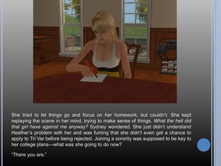 She tried to let things go and focus on her homework, but couldn’t. She kept
replaying the scene in her mind, trying to make sense of things. What the hell did
that girl have against me anyway? Sydney wondered. She just didn’t understand
Heather’s problem with her and was fuming that she didn’t even get a chance to
apply to Tri Var before being rejected. Joining a sorority was supposed to be key to
her college plans—what was she going to do now?
“There you are.”
 