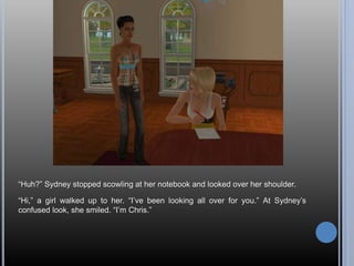 “Huh?” Sydney stopped scowling at her notebook and looked over her shoulder.
“Hi,” a girl walked up to her. “I’ve been looking all over for you.” At Sydney’s
confused look, she smiled. “I’m Chris.”
 