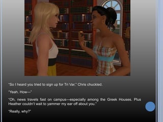 “So I heard you tried to sign up for Tri Var,” Chris chuckled.
“Yeah. How—”
“Oh, news travels fast on campus—especially among the Greek Houses. Plus
Heather couldn’t wait to yammer my ear off about you.”
“Really, why?”
 