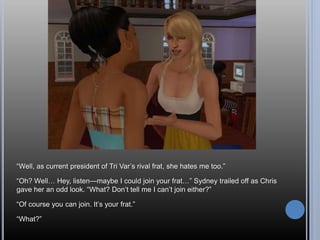 “Well, as current president of Tri Var’s rival frat, she hates me too.”
“Oh? Well… Hey, listen—maybe I could join your frat…” Sydney trailed off as Chris
gave her an odd look. “What? Don’t tell me I can’t join either?”
“Of course you can join. It’s your frat.”
“What?”
 