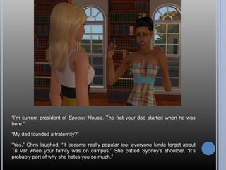 “I’m current president of Specter House. The frat your dad started when he was
here.”
“My dad founded a fraternity?”
“Yes,” Chris laughed. “It became really popular too; everyone kinda forgot about
Tri Var when your family was on campus.” She patted Sydney’s shoulder. “It’s
probably part of why she hates you so much.”
 