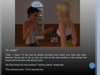 “Oh. Really?”
“Yeah. I mean, Tri Var had its lowest numbers ever when your Dad was here.
Specter House got to be so big—we had all the best parties in the sickest frat
house and everyone was dying to join.”
“My Dad threw the best parties?” Sydney asked, skeptically.
“The absolute best,” Chris assured her.
 