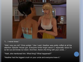 “I… I never knew.”
“Well, now you do!” Chris smiled. “Like I said, Heather was pretty miffed at all the
attention Specter House got. Everyone kinda forgot about it, especially since it’s
so far out and kinda run down. And then, there’s the thing with your uncle…”
“Yeah, she mentioned him. What thing? What happened?”
“Heather had the biggest crush on your uncle and everyone knew it.”
 