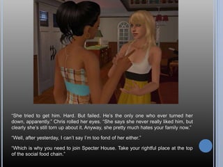 “She tried to get him. Hard. But failed. He’s the only one who ever turned her
down, apparently.” Chris rolled her eyes. “She says she never really liked him, but
clearly she’s still torn up about it. Anyway, she pretty much hates your family now.”
“Well, after yesterday, I can’t say I’m too fond of her either.”
“Which is why you need to join Specter House. Take your rightful place at the top
of the social food chain.”
 