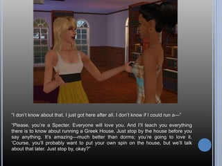 “I don’t know about that, I just got here after all. I don’t know if I could run a—”
“Please, you’re a Specter. Everyone will love you. And I’ll teach you everything
there is to know about running a Greek House. Just stop by the house before you
say anything. It’s amazing—much better than dorms; you’re going to love it.
‘Course, you’ll probably want to put your own spin on the house, but we’ll talk
about that later. Just stop by, okay?”
 