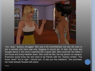 “Um, okay.” Sydney shrugged. She was a bit overwhelmed, but she did want to
join a sorority and here was one, begging to recruit her. In fact, the more she
thought about it, the more it seemed like a good idea. She could join her father’s
old house and bring Heather down. She could be like, the top person on campus.
Everyone would know her and want to be friends with her. Sydney smiled. “You
know, what? You’re right. I should join. I’ll see you this weekend,” she promised,
her head already flooded with plans.
*****
 