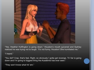 “Yes. Heather Huffington is going down.” Houston’s mouth quivered and Sydney
realized he was trying not to laugh. “It’s not funny, Houston! She humiliated me.”
“I heard.”
“You did? Crap, that’s fast. Right, so obviously I gotta get revenge. Tri Var is going
down and I’m going to biggest thing the Académie has ever seen.”
“They won’t know what hit ‘em.”
 