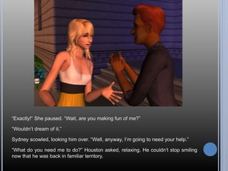 “Exactly!” She paused. “Wait, are you making fun of me?”
“Wouldn’t dream of it.”
Sydney scowled, looking him over. “Well, anyway, I’m going to need your help.”
“What do you need me to do?” Houston asked, relaxing. He couldn’t stop smiling
now that he was back in familiar territory.
 