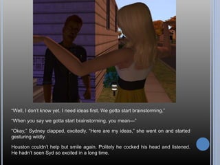 “Well, I don’t know yet. I need ideas first. We gotta start brainstorming.”
“When you say we gotta start brainstorming, you mean—”
“Okay,” Sydney clapped, excitedly. “Here are my ideas,” she went on and started
gesturing wildly.
Houston couldn’t help but smile again. Politely he cocked his head and listened.
He hadn’t seen Syd so excited in a long time.
 