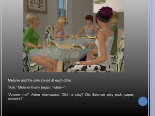 Melanie and the girls stared at each other.
“Ash,” Melanie finally began, “what—”
“Answer me!” Asher interrupted. “Did he play? Did Spencer play rock, paper,
scissors?”
 