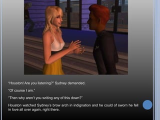 “Houston! Are you listening?” Sydney demanded.
“Of course I am.”
“Then why aren’t you writing any of this down?”
Houston watched Sydney’s brow arch in indignation and he could of sworn he fell
in love all over again, right there.
 