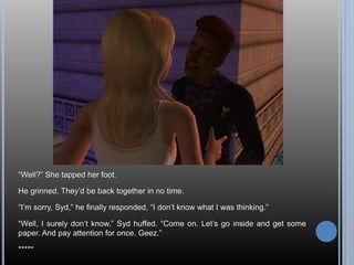 “Well?” She tapped her foot.
He grinned. They’d be back together in no time.
“I’m sorry, Syd,” he finally responded, “I don’t know what I was thinking.”
“Well, I surely don’t know,” Syd huffed. “Come on. Let’s go inside and get some
paper. And pay attention for once. Geez.”
*****
 