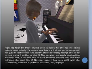 Night had fallen but Paige couldn’t sleep. It wasn’t that she was still having
nightmares—admittedly, the dreams were less now that she was on campus—it
was just the restlessness. She couldn’t shake her uneasy feelings and all her
nervous energy. It kept her up at night. That was when she usually wandered into
the music room, a rec room next to all the bedrooms that was filled with every
instrument she could think of. Not many came in here so at night, when she
couldn’t sleep, she came in, picked an instrument, and just played.
 