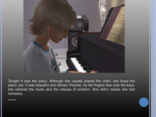 Tonight it was the piano. Although she usually played the violin, she loved the
piano, too. It was beautiful and refined. Precise. As her fingers flew over the keys,
she relished the music and the release of emotion. She didn’t realize she had
company.
******
 