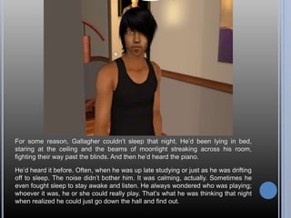 For some reason, Gallagher couldn’t sleep that night. He’d been lying in bed,
staring at the ceiling and the beams of moonlight streaking across his room,
fighting their way past the blinds. And then he’d heard the piano.
He’d heard it before. Often, when he was up late studying or just as he was drifting
off to sleep. The noise didn’t bother him. It was calming, actually. Sometimes he
even fought sleep to stay awake and listen. He always wondered who was playing;
whoever it was, he or she could really play. That’s what he was thinking that night
when realized he could just go down the hall and find out.
 