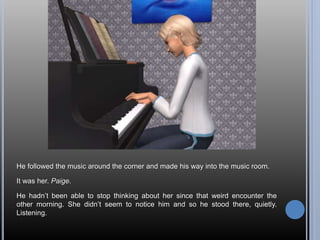 He followed the music around the corner and made his way into the music room.
It was her. Paige.
He hadn’t been able to stop thinking about her since that weird encounter the
other morning. She didn’t seem to notice him and so he stood there, quietly.
Listening.
 