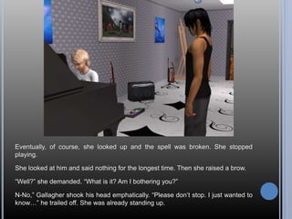 Eventually, of course, she looked up and the spell was broken. She stopped
playing.
She looked at him and said nothing for the longest time. Then she raised a brow.
“Well?” she demanded. “What is it? Am I bothering you?”
N-No,” Gallagher shook his head emphatically. “Please don’t stop. I just wanted to
know…” he trailed off. She was already standing up.
 